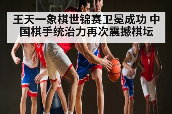 王天一象棋世锦赛卫冕成功 中国棋手统治力再次震撼棋坛