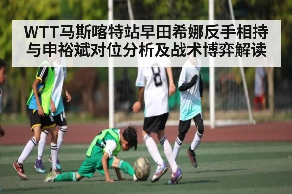 WTT马斯喀特站早田希娜反手相持与申裕斌对位分析及战术博弈解读